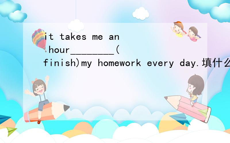 it takes me an hour________(finish)my homework every day.填什么