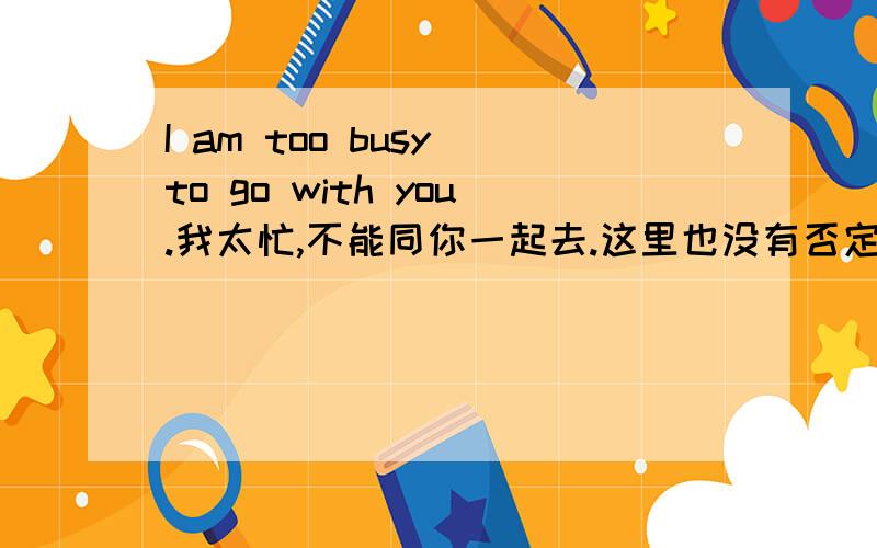 I am too busy to go with you.我太忙,不能同你一起去.这里也没有否定词not啊,怎么能翻译成“不能”?