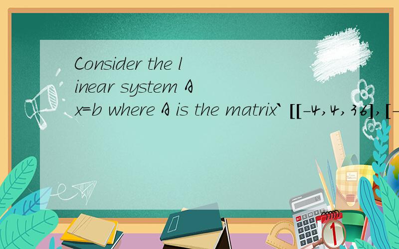 Consider the linear system Ax=b where A is the matrix` [[-4,4,36],[-5,1,29],[1,-1,-9]]`And b is an arbitrary vector` [[b1],[b2],[b3]]`Answer:(Part 1) Is this system solvable for any (Part 2) The system is solvable if vector b satisfies the equation