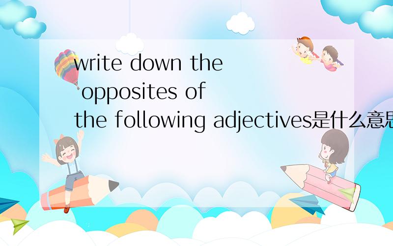 write down the opposites of the following adjectives是什么意思大神们帮帮忙