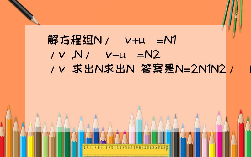 解方程组N/(v+u)=N1/v ,N/(v-u)=N2/v 求出N求出N 答案是N=2N1N2/(N1+N2)