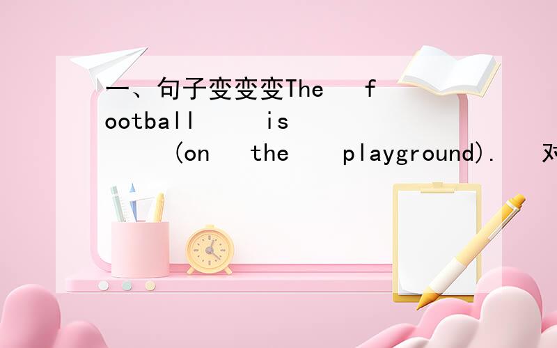 一、句子变变变The   football     is     (on   the    playground).   对括号里的部分提问.__________    __________   _________    ________________?It s   name   is   (Polly).   对括号里的部分提问.       __________     __________