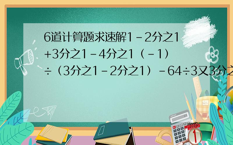 6道计算题求速解1-2分之1+3分之1-4分之1（-1）÷（3分之1-2分之1）-64÷3又3分之5x8分之53.1416x6.4955+3.1416x（-5.4955）-2的2次方x（-2）+8÷（-2）的2次方1000÷（-2)的2次方-（-2)÷5（-3分之2）+（-2）的3次