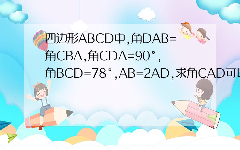 四边形ABCD中,角DAB=角CBA,角CDA=90°,角BCD=78°,AB=2AD,求角CAD可以的话最好把图也发上来 我会+分图在这里,解析几何我懂,但是我觉得最好从角度出发,因为考试是这样的．