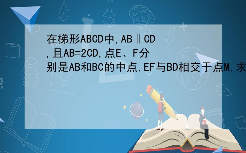 在梯形ABCD中,AB‖CD,且AB=2CD,点E、F分别是AB和BC的中点,EF与BD相交于点M,求证DM=2BM.
