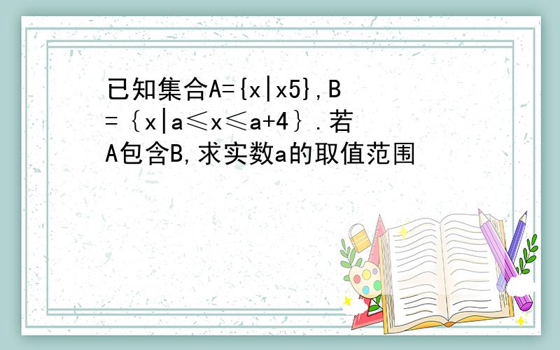 已知集合A={x|x5},B=｛x|a≤x≤a+4｝.若A包含B,求实数a的取值范围