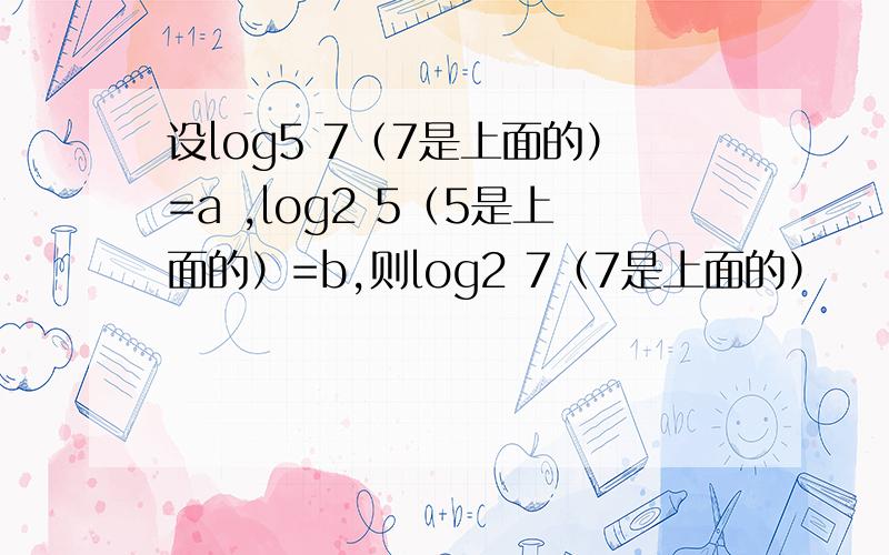 设log5 7（7是上面的）=a ,log2 5（5是上面的）=b,则log2 7（7是上面的）
