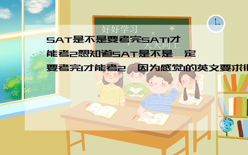 SAT是不是要考完SAT1才能考2想知道SAT是不是一定要考完1才能考2,因为感觉1的英文要求很高