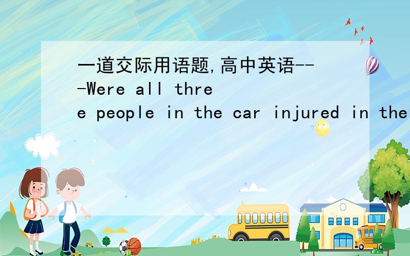 一道交际用语题,高中英语---Were all three people in the car injured in the accident?---No,____only the two passengers who got hurt.问一下,横线上为什么不能用there be句型?好像不违反语法啊~