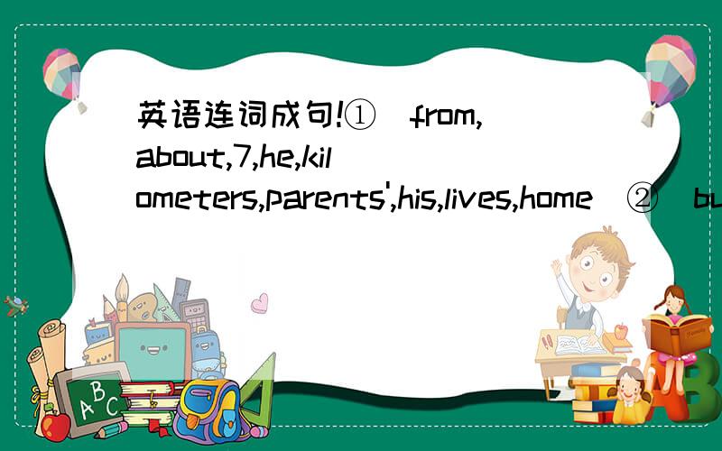 英语连词成句!①（from,about,7,he,kilometers,parents',his,lives,home）②（bus,the,how,girl,the,get,does,to,station,）