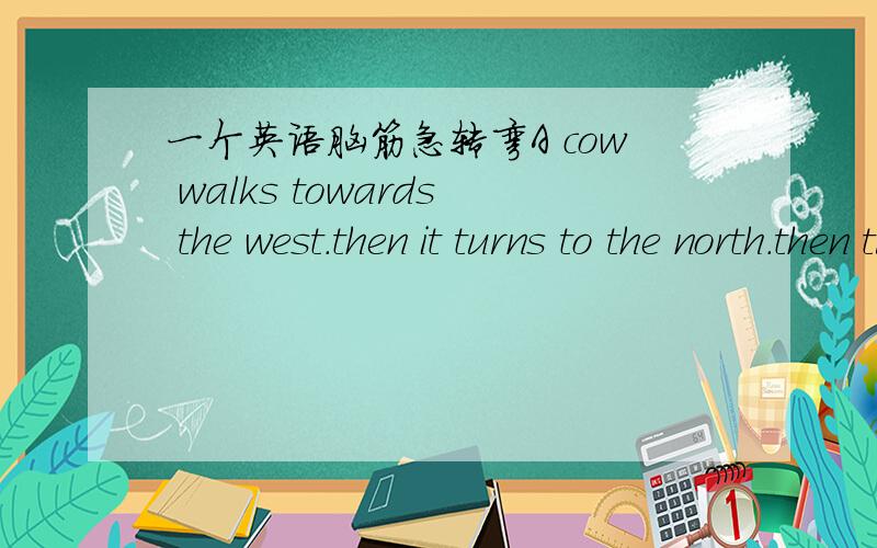 一个英语脑筋急转弯A cow walks towards the west.then it turns to the north.then turn to the south.where is the cow's tail pointing now?这个在英语里面么样翻译呀