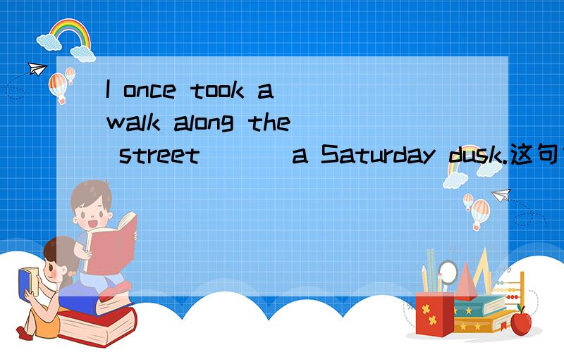 I once took a walk along the street ___a Saturday dusk.这句话横线部分应该填什么介词?