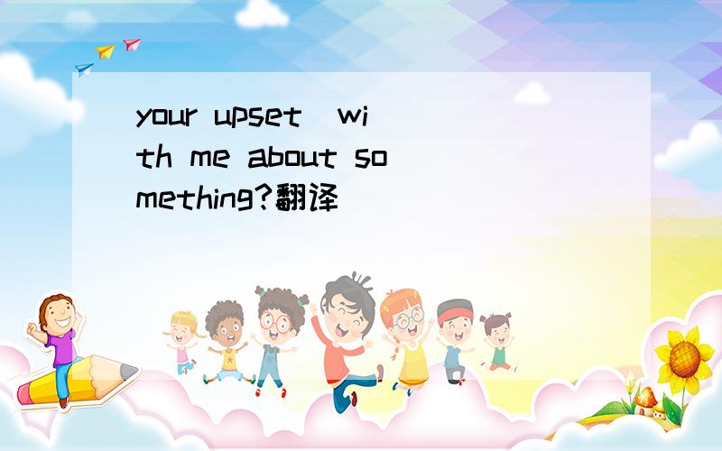 your upset  with me about something?翻译