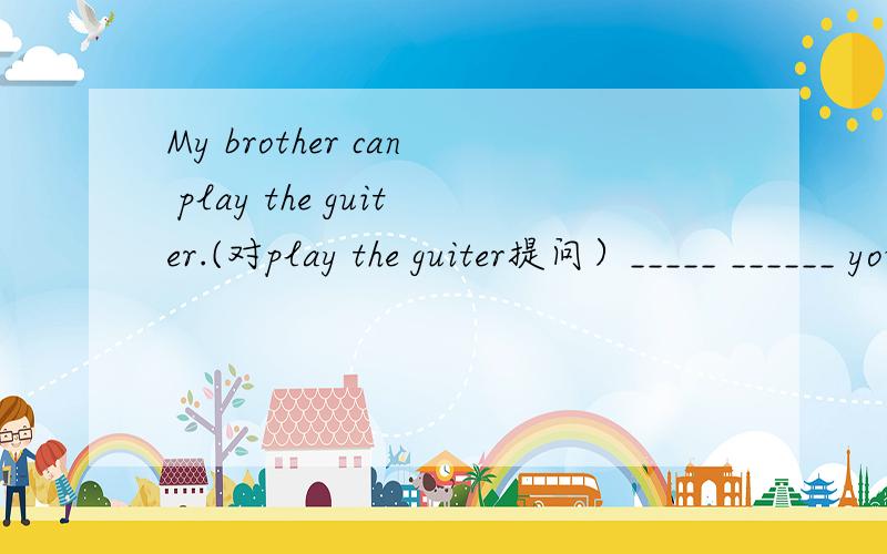 My brother can play the guiter.(对play the guiter提问）_____ ______ your borther____?
