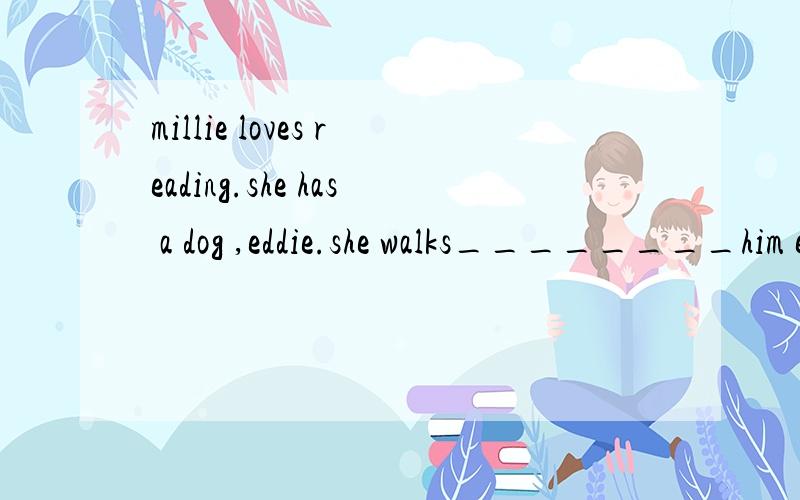 millie loves reading.she has a dog ,eddie.she walks________him every day.simon likes football.sometimes we talk about _____after school.Mr wu is our teacher.he teaches _____english.(中间填（us,him ,it .之类的叫什么词来着.大侠忽喷,英