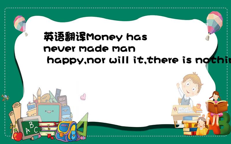 英语翻译Money has never made man happy,nor will it,there is nothing in its nature to produce happiness.the more of it one has the more one wants.翻译器翻译的结果都怪怪的,求高人翻译,请尽快,