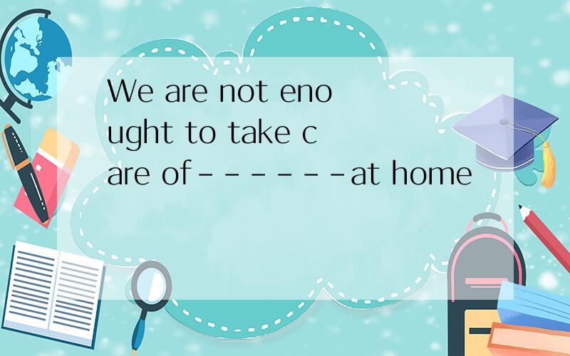 We are not enought to take care of------at home