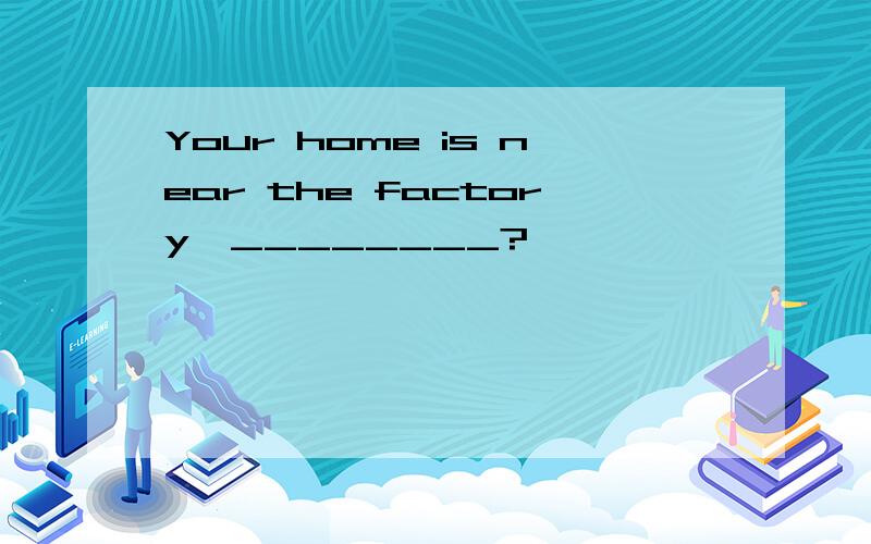 Your home is near the factory,________?
