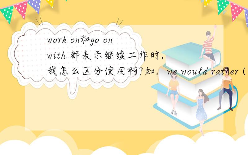 work on和go on with 都表示继续工作时,我怎么区分使用啊?如：we would rather ( )the experiment than give it up.on with ,work on 为什么不行呢?