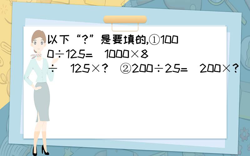 以下“?”是要填的,①1000÷125=（1000×8）÷（125×?）②200÷25=（200×?）÷（25×4）