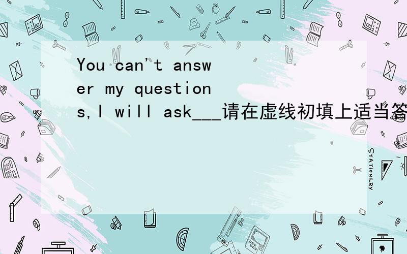 You can't answer my questions,I will ask___请在虚线初填上适当答案:A angone elseB else angoneC someone elseD else someone