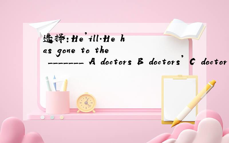 选择:He'ill.He has gone to the _______ A doctors B doctors' C doctor's D doctor'