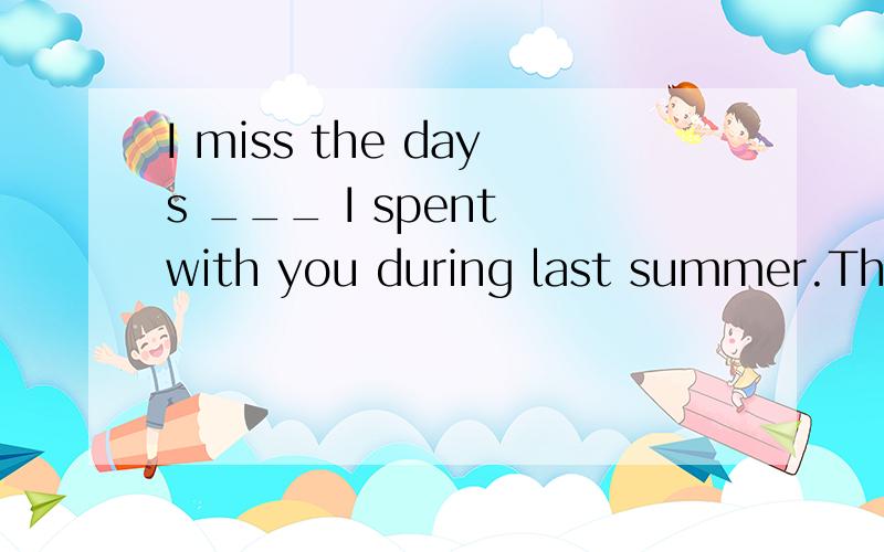 I miss the days ___ I spent with you during last summer.The answer is when or that?此处到底填哪个词啊?
