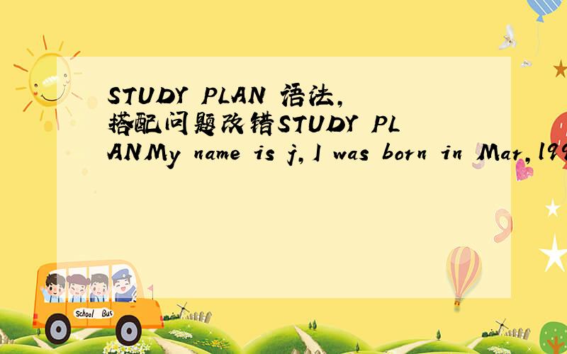 STUDY PLAN 语法,搭配问题改错STUDY PLANMy name is j,I was born in Mar,l996.From 2002 to 2008 I studied at xxSchool,and from 2008 to now I'm at xx middle School.I am a responsible,Friendly and warmhearted person.I have so many hobbies,such as s