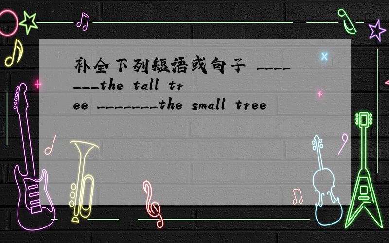 补全下列短语或句子 _______the tall tree _______the small tree