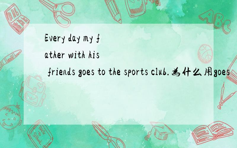 Every day my father with his friends goes to the sports club.为什么用goes