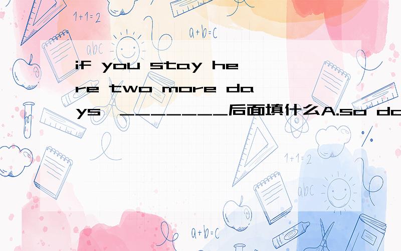 if you stay here two more days,_______后面填什么A.so do we B.so will we c.we also do D.we will either