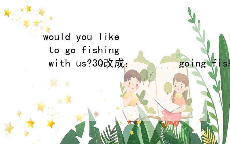 would you like to go fishing with us?3Q改成：___ ___ going fishing with us?