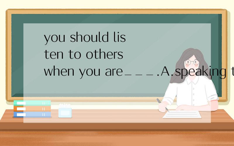 you should listen to others when you are___.A.speaking to B.spoken to C.said D.talked