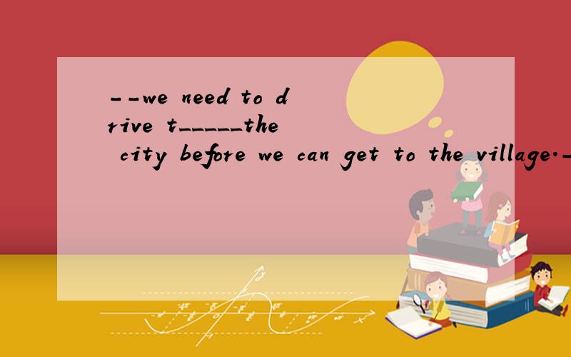 --we need to drive t_____the city before we can get to the village.---How much time does it take.用首字母提问through可以吗？
