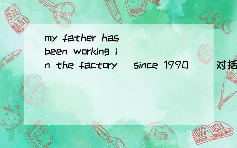 my father has been working in the factory （since 1990） （对括起来的部分提问）