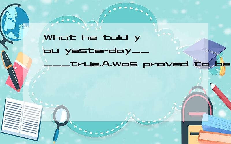What he told you yesterday_____true.A.was proved to be B.provedC.was proved D.proved being答案应该选A,为什么?请说明原因,正确答案应该是B，我选的是A，说明下A为什么不能选，