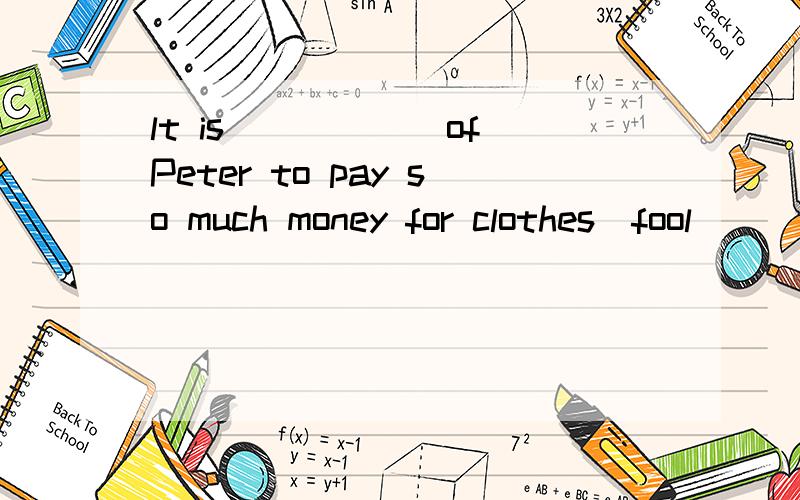 lt is______of Peter to pay so much money for clothes(fool)