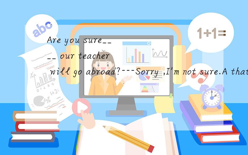 Are you sure____ our teacher will go abroad?---Sorry ,I'm not sure.A that B whether C if D when为什么是A排除法我会，但我要知道为什么BC不可以