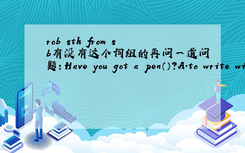 rob sth from sb有没有这个词组的再问一道问题：Have you got a pen（）?A.to write with    B.to write     C.you'll write         D.will  you write