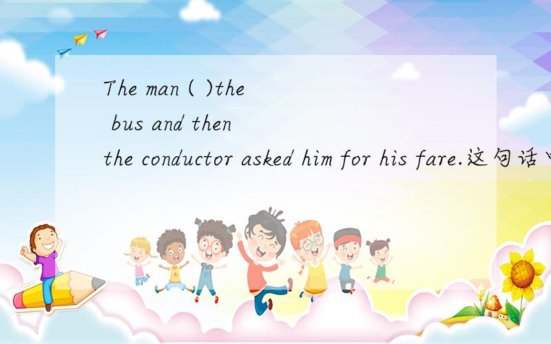 The man ( )the bus and then the conductor asked him for his fare.这句话中的括号为什么是填got on而不是had got on呢?