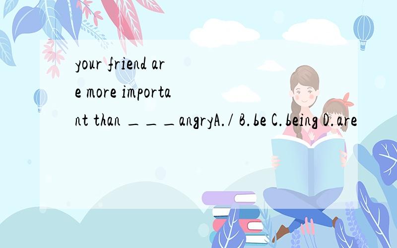 your friend are more important than ___angryA./ B.be C.being D.are