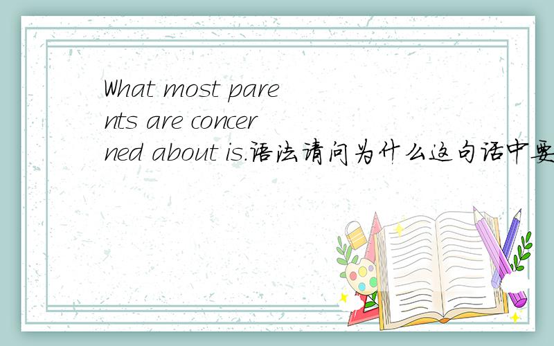What most parents are concerned about is.语法请问为什么这句话中要加个are,不能说What most parents concerned about is.如果换care about ,前头要不要加个are?