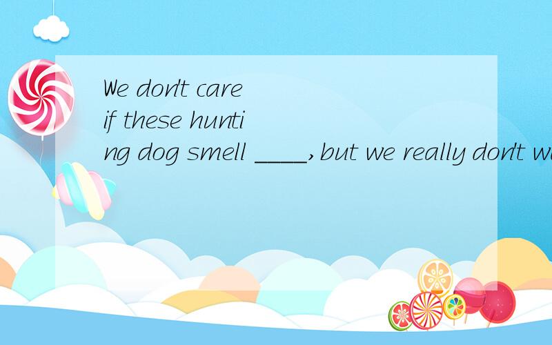 We don't care if these hunting dog smell ____,but we really don't want them smell_____.A,well;well    B,bad;bad      C,well;badly    D,badly;bad答案是D问题1,smell在这里一个是系动词,一个是实义动词,系动词与实义动词如何辨