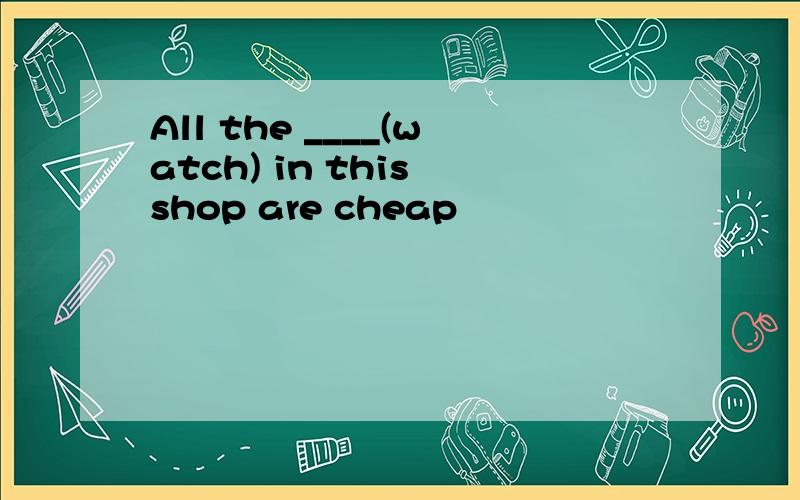 All the ____(watch) in this shop are cheap