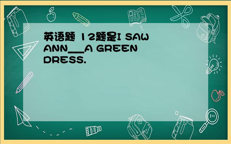 英语题 12题是I SAW ANN___A GREEN DRESS.