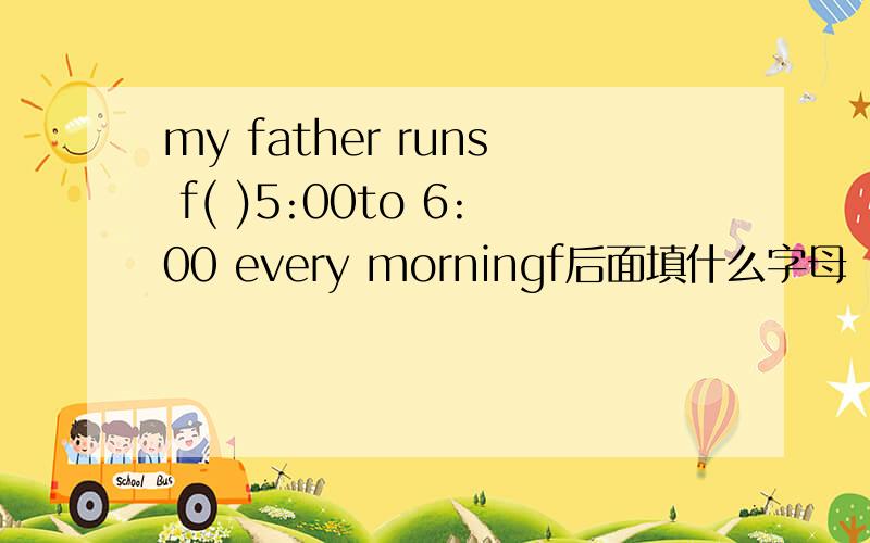 my father runs f( )5:00to 6:00 every morningf后面填什么字母