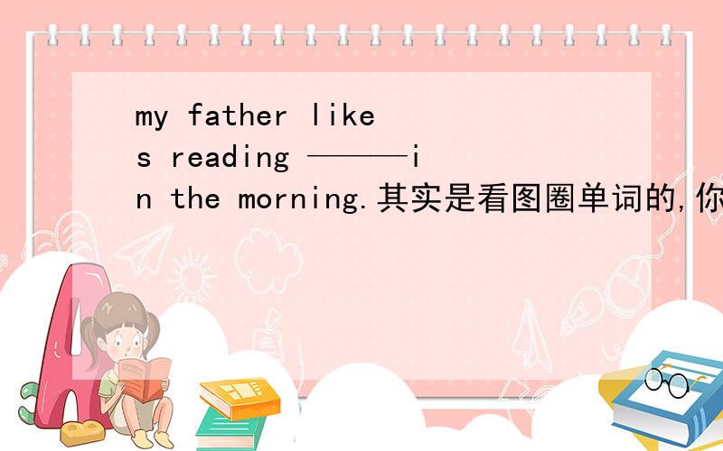 my father likes reading ———in the morning.其实是看图圈单词的,你们写答案,我看图中有没有