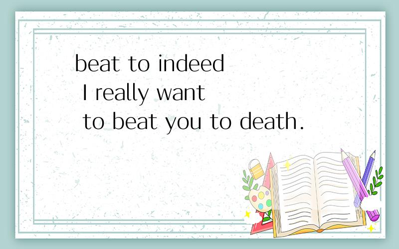 beat to indeed I really want to beat you to death.