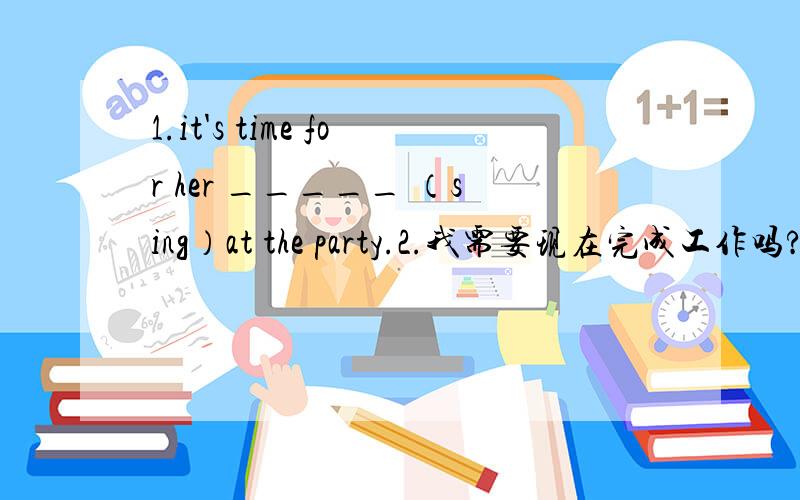 1.it's time for her _____ （sing）at the party.2.我需要现在完成工作吗?不,不需要._______i finish the work now?no,you _____ .3.my mum often m____ soup.