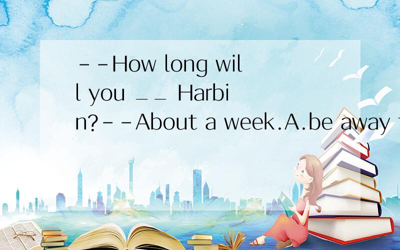 --How long will you __ Harbin?--About a week.A.be away from B.be away C.leave